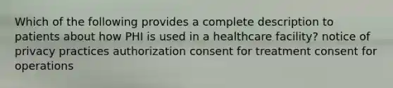 Which of the following provides a complete description to patients about how PHI is used in a healthcare facility? notice of privacy practices authorization consent for treatment consent for operations