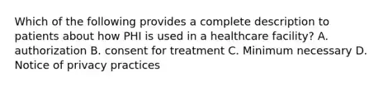 Which of the following provides a complete description to patients about how PHI is used in a healthcare facility? A. authorization B. consent for treatment C. Minimum necessary D. Notice of privacy practices