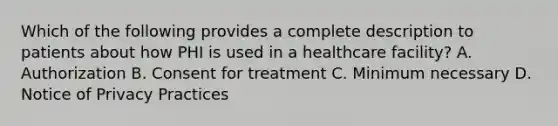 Which of the following provides a complete description to patients about how PHI is used in a healthcare facility? A. Authorization B. Consent for treatment C. Minimum necessary D. Notice of Privacy Practices