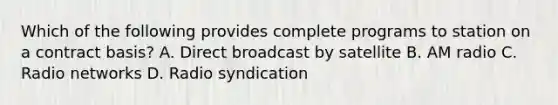 Which of the following provides complete programs to station on a contract basis? A. Direct broadcast by satellite B. AM radio C. Radio networks D. Radio syndication