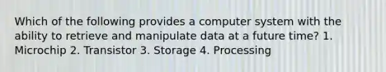 Which of the following provides a computer system with the ability to retrieve and manipulate data at a future time? 1. Microchip 2. Transistor 3. Storage 4. Processing