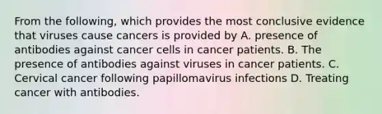 From the following, which provides the most conclusive evidence that viruses cause cancers is provided by A. presence of antibodies against cancer cells in cancer patients. B. The presence of antibodies against viruses in cancer patients. C. Cervical cancer following papillomavirus infections D. Treating cancer with antibodies.