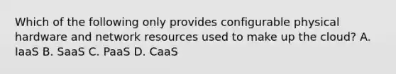 Which of the following only provides configurable physical hardware and network resources used to make up the cloud? A. IaaS B. SaaS C. PaaS D. CaaS