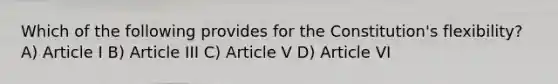 Which of the following provides for the Constitution's flexibility? A) Article I B) Article III C) Article V D) Article VI