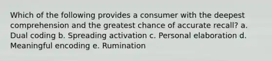 Which of the following provides a consumer with the deepest comprehension and the greatest chance of accurate recall? a. Dual coding b. Spreading activation c. Personal elaboration d. Meaningful encoding e. Rumination