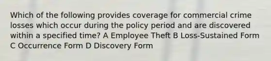 Which of the following provides coverage for commercial crime losses which occur during the policy period and are discovered within a specified time? A Employee Theft B Loss-Sustained Form C Occurrence Form D Discovery Form