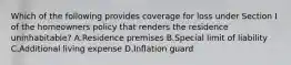 Which of the following provides coverage for loss under Section I of the homeowners policy that renders the residence uninhabitable? A.Residence premises B.Special limit of liability C.Additional living expense D.Inflation guard