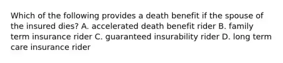 Which of the following provides a death benefit if the spouse of the insured dies? A. accelerated death benefit rider B. family term insurance rider C. guaranteed insurability rider D. long term care insurance rider