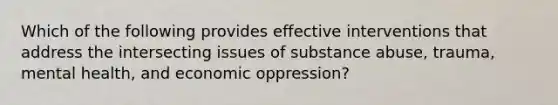 Which of the following provides effective interventions that address the intersecting issues of substance abuse, trauma, mental health, and economic oppression?