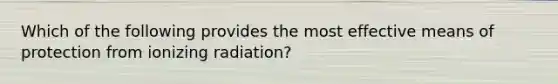 Which of the following provides the most effective means of protection from ionizing radiation?