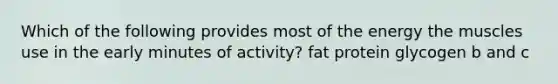 Which of the following provides most of the energy the muscles use in the early minutes of activity? fat protein glycogen b and c