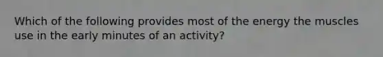 Which of the following provides most of the energy the muscles use in the early minutes of an activity?