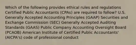 Which of the following provides ethical rules and regulations Certified Public Accountants (CPAs) are required to follow? U.S. Generally Accepted Accounting Principles (GAAP) Securities and Exchange Commission (SEC) Generally Accepted Auditing Standards (GAAS) Public Company Accounting Oversight Board (PCAOB) American Institute of Certified Public Accountants' (AICPA's) code of professional conduct