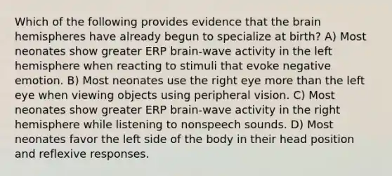 Which of the following provides evidence that the brain hemispheres have already begun to specialize at birth? A) Most neonates show greater ERP brain-wave activity in the left hemisphere when reacting to stimuli that evoke negative emotion. B) Most neonates use the right eye more than the left eye when viewing objects using peripheral vision. C) Most neonates show greater ERP brain-wave activity in the right hemisphere while listening to nonspeech sounds. D) Most neonates favor the left side of the body in their head position and reflexive responses.