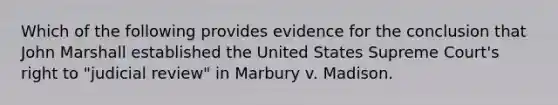 Which of the following provides evidence for the conclusion that John Marshall established the United States Supreme Court's right to "judicial review" in Marbury v. Madison.