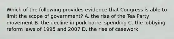 Which of the following provides evidence that Congress is able to limit the scope of government? A. the rise of the Tea Party movement B. the decline in pork barrel spending C. the lobbying reform laws of 1995 and 2007 D. the rise of casework