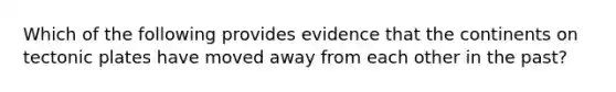 Which of the following provides evidence that the continents on tectonic plates have moved away from each other in the past?