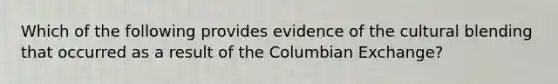 Which of the following provides evidence of the cultural blending that occurred as a result of the Columbian Exchange?