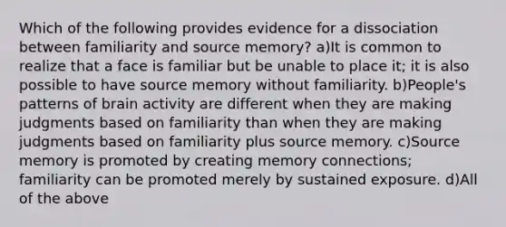 Which of the following provides evidence for a dissociation between familiarity and source memory? a)It is common to realize that a face is familiar but be unable to place it; it is also possible to have source memory without familiarity. b)People's patterns of brain activity are different when they are making judgments based on familiarity than when they are making judgments based on familiarity plus source memory. c)Source memory is promoted by creating memory connections; familiarity can be promoted merely by sustained exposure. d)All of the above