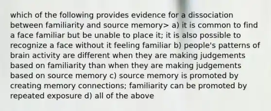 which of the following provides evidence for a dissociation between familiarity and source memory> a) it is common to find a face familiar but be unable to place it; it is also possible to recognize a face without it feeling familiar b) people's patterns of brain activity are different when they are making judgements based on familiarity than when they are making judgements based on source memory c) source memory is promoted by creating memory connections; familiarity can be promoted by repeated exposure d) all of the above