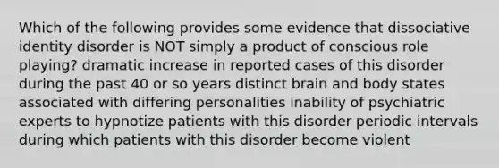 Which of the following provides some evidence that dissociative identity disorder is NOT simply a product of conscious role playing? dramatic increase in reported cases of this disorder during the past 40 or so years distinct brain and body states associated with differing personalities inability of psychiatric experts to hypnotize patients with this disorder periodic intervals during which patients with this disorder become violent