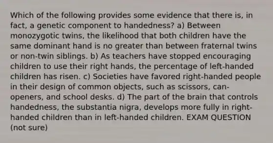 Which of the following provides some evidence that there is, in fact, a genetic component to handedness? a) Between monozygotic twins, the likelihood that both children have the same dominant hand is no greater than between fraternal twins or non-twin siblings. b) As teachers have stopped encouraging children to use their right hands, the percentage of left-handed children has risen. c) Societies have favored right-handed people in their design of common objects, such as scissors, can-openers, and school desks. d) The part of the brain that controls handedness, the substantia nigra, develops more fully in right-handed children than in left-handed children. EXAM QUESTION (not sure)