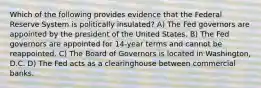 Which of the following provides evidence that the Federal Reserve System is politically insulated? A) The Fed governors are appointed by the president of the United States. B) The Fed governors are appointed for 14-year terms and cannot be reappointed. C) The Board of Governors is located in Washington, D.C. D) The Fed acts as a clearinghouse between commercial banks.