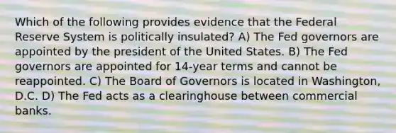 Which of the following provides evidence that the Federal Reserve System is politically insulated? A) The Fed governors are appointed by the president of the United States. B) The Fed governors are appointed for 14-year terms and cannot be reappointed. C) The Board of Governors is located in Washington, D.C. D) The Fed acts as a clearinghouse between commercial banks.