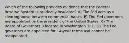 Which of the following provides evidence that the Federal Reserve System is politically insulated? A) The Fed acts as a clearinghouse between commercial banks. B) The Fed governors are appointed by the president of the United States. C) The Board of Governors is located in Washington, D.C. D) The Fed governors are appointed for 14-year terms and cannot be reappointed.