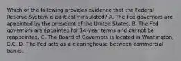 Which of the following provides evidence that the Federal Reserve System is politically insulated? A. The Fed governors are appointed by the president of the United States. B. The Fed governors are appointed for 14-year terms and cannot be reappointed. C. The Board of Governors is located in Washington, D.C. D. The Fed acts as a clearinghouse between commercial banks.