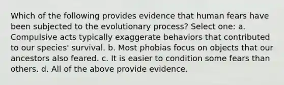 Which of the following provides evidence that human fears have been subjected to the evolutionary process? Select one: a. Compulsive acts typically exaggerate behaviors that contributed to our species' survival. b. Most phobias focus on objects that our ancestors also feared. c. It is easier to condition some fears than others. d. All of the above provide evidence.