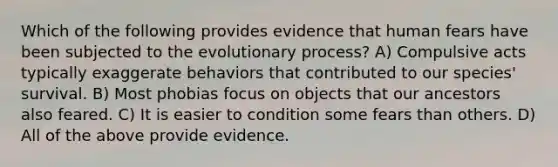 Which of the following provides evidence that human fears have been subjected to the evolutionary process? A) Compulsive acts typically exaggerate behaviors that contributed to our species' survival. B) Most phobias focus on objects that our ancestors also feared. C) It is easier to condition some fears than others. D) All of the above provide evidence.