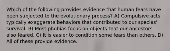 Which of the following provides evidence that human fears have been subjected to the evolutionary process? A) Compulsive acts typically exaggerate behaviors that contributed to our species' survival. B) Most phobias focus on objects that our ancestors also feared. C) It is easier to condition some fears than others. D) All of these provide evidence.