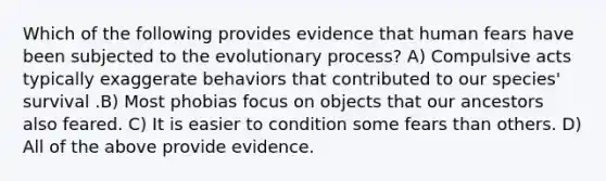 Which of the following provides evidence that human fears have been subjected to the evolutionary process? A) Compulsive acts typically exaggerate behaviors that contributed to our species' survival .B) Most phobias focus on objects that our ancestors also feared. C) It is easier to condition some fears than others. D) All of the above provide evidence.