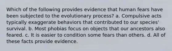 Which of the following provides evidence that human fears have been subjected to the evolutionary process? a. Compulsive acts typically exaggerate behaviors that contributed to our species' survival. b. Most phobias focus on objects that our ancestors also feared. c. It is easier to condition some fears than others. d. All of these facts provide evidence.