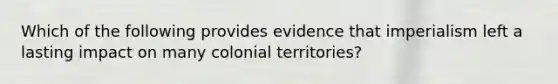 Which of the following provides evidence that imperialism left a lasting impact on many colonial territories?