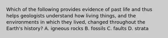 Which of the following provides evidence of past life and thus helps geologists understand how living things, and the environments in which they lived, changed throughout the Earth's history? A. igneous rocks B. fossils C. faults D. strata