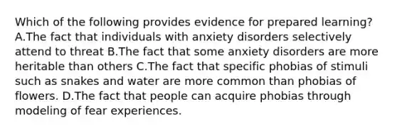 Which of the following provides evidence for prepared learning? A.The fact that individuals with anxiety disorders selectively attend to threat B.The fact that some anxiety disorders are more heritable than others C.The fact that specific phobias of stimuli such as snakes and water are more common than phobias of flowers. D.The fact that people can acquire phobias through modeling of fear experiences.