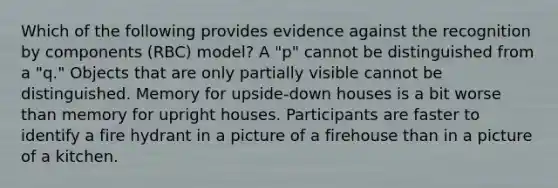 Which of the following provides evidence against the recognition by components (RBC) model? A "p" cannot be distinguished from a "q." Objects that are only partially visible cannot be distinguished. Memory for upside-down houses is a bit worse than memory for upright houses. Participants are faster to identify a fire hydrant in a picture of a firehouse than in a picture of a kitchen.