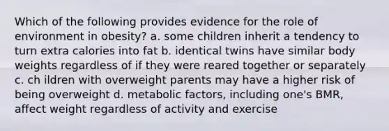 Which of the following provides evidence for the role of environment in obesity? a. some children inherit a tendency to turn extra calories into fat b. identical twins have similar body weights regardless of if they were reared together or separately c. ch ildren with overweight parents may have a higher risk of being overweight d. metabolic factors, including one's BMR, affect weight regardless of activity and exercise