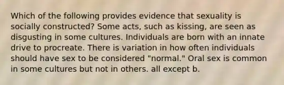 Which of the following provides evidence that sexuality is socially constructed? Some acts, such as kissing, are seen as disgusting in some cultures. Individuals are born with an innate drive to procreate. There is variation in how often individuals should have sex to be considered "normal." Oral sex is common in some cultures but not in others. all except b.