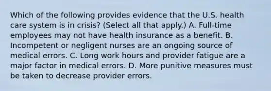 Which of the following provides evidence that the U.S. health care system is in crisis? (Select all that apply.) A. Full-time employees may not have health insurance as a benefit. B. Incompetent or negligent nurses are an ongoing source of medical errors. C. Long work hours and provider fatigue are a major factor in medical errors. D. More punitive measures must be taken to decrease provider errors.