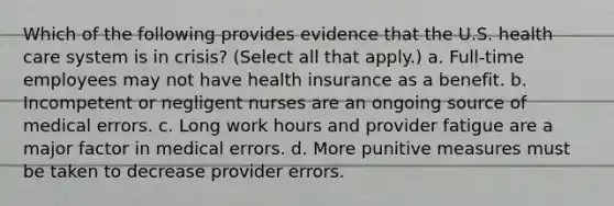 Which of the following provides evidence that the U.S. health care system is in crisis? (Select all that apply.) a. Full-time employees may not have health insurance as a benefit. b. Incompetent or negligent nurses are an ongoing source of medical errors. c. Long work hours and provider fatigue are a major factor in medical errors. d. More punitive measures must be taken to decrease provider errors.