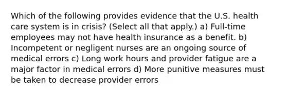 Which of the following provides evidence that the U.S. health care system is in crisis? (Select all that apply.) a) Full-time employees may not have health insurance as a benefit. b) Incompetent or negligent nurses are an ongoing source of medical errors c) Long work hours and provider fatigue are a major factor in medical errors d) More punitive measures must be taken to decrease provider errors