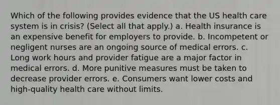 Which of the following provides evidence that the US health care system is in crisis? (Select all that apply.) a. Health insurance is an expensive benefit for employers to provide. b. Incompetent or negligent nurses are an ongoing source of medical errors. c. Long work hours and provider fatigue are a major factor in medical errors. d. More punitive measures must be taken to decrease provider errors. e. Consumers want lower costs and high-quality health care without limits.