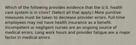 Which of the following provides evidence that the U.S. health care system is in crisis? (Select all that apply.) More punitive measures must be taken to decrease provider errors. Full-time employees may not have health insurance as a benefit. Incompetent or negligent nurses are an ongoing source of medical errors. Long work hours and provider fatigue are a major factor in medical errors.