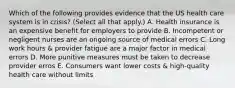 Which of the following provides evidence that the US health care system is in crisis? (Select all that apply.) A. Health insurance is an expensive benefit for employers to provide B. Incompetent or negligent nurses are an ongoing source of medical errors C. Long work hours & provider fatigue are a major factor in medical errors D. More punitive measures must be taken to decrease provider erros E. Consumers want lower costs & high-quality health care without limits