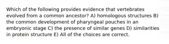 Which of the following provides evidence that vertebrates evolved from a common ancestor? A) homologous structures B) the common development of pharyngeal pouches in an embryonic stage C) the presence of similar genes D) similarities in protein structure E) All of the choices are correct.