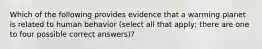 Which of the following provides evidence that a warming planet is related to human behavior (select all that apply; there are one to four possible correct answers)?