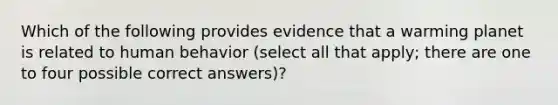 Which of the following provides evidence that a warming planet is related to human behavior (select all that apply; there are one to four possible correct answers)?